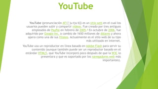 YouTube
YouTube (pronunciación AFI [ˈjuːtjuːb]) es un sitio web en el cual los
usuarios pueden subir y compartir vídeos. Fue creado por tres antiguos
empleados de PayPal en febrero de 2005.4 En octubre de 2006, fue
adquirido por Google Inc. a cambio de 1650 millones de dólares y ahora
opera como una de sus filiales. Actualmente es el sitio web de su tipo
más utilizado en internet.
YouTube usa un reproductor en línea basado en Adobe Flash para servir su
contenido (aunque también puede ser un reproductor basado en el
estándar HTML5, que YouTube incorporó poco después de que la W3C lo
presentara y que es soportado por los navegadores web más
importantes).
 