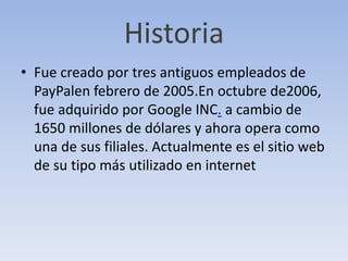 Historia
• Fue creado por tres antiguos empleados de
PayPalen febrero de 2005.En octubre de2006,
fue adquirido por Google INC. a cambio de
1650 millones de dólares y ahora opera como
una de sus filiales. Actualmente es el sitio web
de su tipo más utilizado en internet
 