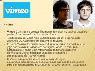 História
 Vimeo é um site de compartilhamento de vídeo, no qual os usuários
podem fazer upload, partilhar e ver vídeos.
 Foi fundada por Zach Klein e Jakob Lodwick em dezembro de
2004,nos EUA.Lançado em dezembro de 2004.
 O nome "Vimeo" foi criado pelo co-fundador Jakob Lodwick e é um
jogo das palavras "video" (em português: vídeo), e "me" (em
português: eu) como uma referência a dedicação exclusiva
do site para vídeos feitos por usuários, e também é
um anagrama de "movie" (filme).
 O Vimeo não permite vídeos comerciais, de jogos
eletrônicos, pornografia ou qualquer coisa não criada pelo usuário
para ser hospedado no site.Algumas funçoes requerem pagamento
 