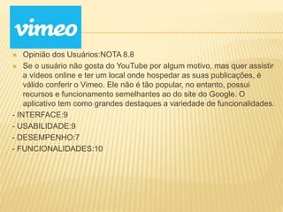  Opinião dos Usuários:NOTA 8.8
 Se o usuário não gosta do YouTube por algum motivo, mas quer assistir
a vídeos online e ter um local onde hospedar as suas publicações, é
válido conferir o Vimeo. Ele não é tão popular, no entanto, possui
recursos e funcionamento semelhantes ao do site do Google. O
aplicativo tem como grandes destaques a variedade de funcionalidades.
- INTERFACE:9
- USABILIDADE:9
- DESEMPENHO:7
- FUNCIONALIDADES:10
 