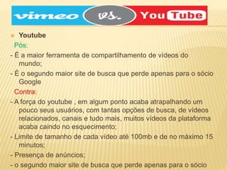  Youtube
Pós:
- É a maior ferramenta de compartilhamento de vídeos do
mundo;
- É o segundo maior site de busca que perde apenas para o sócio
Google
Contra:
- A força do youtube , em algum ponto acaba atrapalhando um
pouco seus usuários, com tantas opções de busca, de vídeos
relacionados, canais e tudo mais, muitos vídeos da plataforma
acaba caindo no esquecimento;
- Limite de tamanho de cada vídeo até 100mb e de no máximo 15
minutos;
- Presença de anúncios;
- o segundo maior site de busca que perde apenas para o sócio
 