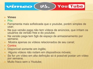  Vimeo
 Pós:
 Ferramenta mais sofisticada que o youtube, porém simples de
usar;
 Na sua versão paga não tem vídeos de anúncios, que irritam os
usuários da versão free e do youtube;
 Na versão paga tem 5gb de espaço de armazenamento por
semana;
 Mostra apenas os vídeos relacionados de seu canal;
 Contra:
 Disponível somente em inglês;
 Alguns vídeos não rodam em dispositivos móveis;
 Se for um vídeo em alta definição só é possível postar um vídeo
por semana;
 Muito fraco sem o Youtube;
 