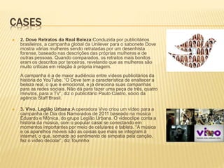 CASES
 2. Dove Retratos da Real Beleza:Conduzida por publicitários
brasileiros, a campanha global da Unilever para o sabonete Dove
mostra várias mulheres sendo retratadas por um desenhista
forense, baseado nas descrições das próprias mulheres e de
outras pessoas. Quando comparados, os retratos mais bonitos
eram os descritos por terceiros, revelando que as mulheres são
muito críticas em relação à própria imagem.
A campanha é a de maior audiência entre vídeos publicitários da
história do YouTube. “O Dove tem a característica de enaltecer a
beleza real, o que é emocional, e já direciona suas campanhas
para as redes sociais. Não dá para fazer uma peça de três, quatro
minutos, para a TV”, diz o publicitário Paulo Castro, sócio da
agência Staff Brasil.
 3. Vivo, Legião Urbana:A operadora Vivo criou um vídeo para a
campanha de Dia dos Namorados de 2011 baseado na música
Eduardo e Mônica, do grupo Legião Urbana. O videoclipe conta a
história da música, com o popular casal se conectando em
momentos importantes por meio de celulares e tablets. “A música
e os aparelhos móveis são as coisas que mais se integram à
internet, o que, somado ao sentimento de simpatia pela canção,
fez o vídeo decolar”, diz Tourinho
 