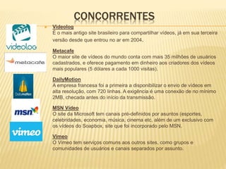 CONCORRENTES
 Videolog
É o mais antigo site brasileiro para compartilhar vídeos, já em sua terceira
versão desde que entrou no ar em 2004.
Metacafe
O maior site de vídeos do mundo conta com mais 35 milhões de usuários
cadastrados, e oferece pagamento em dinheiro aos criadores dos vídeos
mais populares (5 dólares a cada 1000 visitas).
DailyMotion
A empresa francesa foi a primeira a disponibilizar o envio de vídeos em
alta resolução, com 720 linhas. A exigência é uma conexão de no mínimo
2MB, checada antes do início da transmissão.
MSN Vídeo
O site da Microsoft tem canais pré-definidos por asuntos (esportes,
celebridades, economia, música, cinema etc, além de um exclusivo com
os vídeos do Soapbox, site que foi incorporado pelo MSN.
Vimeo
O Vimeo tem serviços comuns aos outros sites, como grupos e
comunidades de usuários e canais separados por assunto.
 
