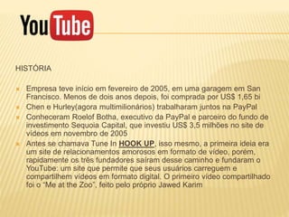 HISTÓRIA
 Empresa teve início em fevereiro de 2005, em uma garagem em San
Francisco. Menos de dois anos depois, foi comprada por US$ 1,65 bi
 Chen e Hurley(agora multimilionários) trabalharam juntos na PayPal
 Conheceram Roelof Botha, executivo da PayPal e parceiro do fundo de
investimento Sequoia Capital, que investiu US$ 3,5 milhões no site de
vídeos em novembro de 2005
 Antes se chamava Tune In HOOK UP, isso mesmo, a primeira ideia era
um site de relacionamentos amorosos em formato de vídeo, porém,
rapidamente os três fundadores saíram desse caminho e fundaram o
YouTube: um site que permite que seus usuários carreguem e
compartilhem vídeos em formato digital. O primeiro vídeo compartilhado
foi o “Me at the Zoo”, feito pelo próprio Jawed Karim
 