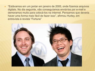  “Estávamos em um jantar em janeiro de 2005, onde fizemos arquivos
digitais. No dia seguinte, não conseguíamos enviá-los por e-mail e
demoramos muito para colocá-los na internet. Pensamos que deveria
haver uma forma mais fácil de fazer isso”, afirmou Hurley, em
entrevista à revista “Fortune”
 