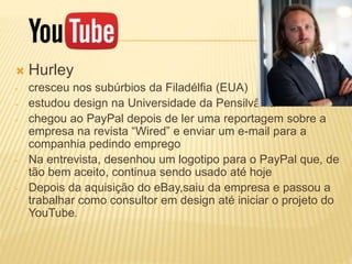 Hurley
- cresceu nos subúrbios da Filadélfia (EUA)
- estudou design na Universidade da Pensilvânia
- chegou ao PayPal depois de ler uma reportagem sobre a
empresa na revista “Wired” e enviar um e-mail para a
companhia pedindo emprego
- Na entrevista, desenhou um logotipo para o PayPal que, de
tão bem aceito, continua sendo usado até hoje
- Depois da aquisição do eBay,saiu da empresa e passou a
trabalhar como consultor em design até iniciar o projeto do
YouTube.
 