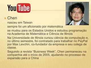  Chen
- nasceu em Taiwan
- sempre foi um aficionado por matemática
- se mudou para os Estados Unidos e estudou programação
na Academia de Matemática e Ciência de Illinois
- Na Universidade de Illinois cursou ciência da computação e,
no último semestre, foi contratado para trabalhar no PayPal
por Max Levchin, co-fundador da empresa e seu colega de
classe.
- Segundo a revista “Business Week”, Chen permaneceu na
companhia até o início de 2005, ajudando no processo de
expansão para a China
 