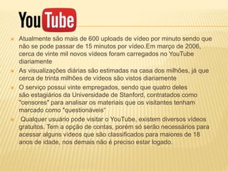  Atualmente são mais de 600 uploads de vídeo por minuto sendo que
não se pode passar de 15 minutos por vídeo.Em março de 2006,
cerca de vinte mil novos vídeos foram carregados no YouTube
diariamente
 As visualizações diárias são estimadas na casa dos milhões, já que
cerca de trinta milhões de vídeos são vistos diariamente
 O serviço possui vinte empregados, sendo que quatro deles
são estagiários da Universidade de Stanford, contratados como
"censores" para analisar os materiais que os visitantes tenham
marcado como "questionáveis“
 Qualquer usuário pode visitar o YouTube, existem diversos vídeos
gratuitos. Tem a opção de contas, porém só serão necessários para
acessar alguns vídeos que são classificados para maiores de 18
anos de idade, nos demais não é preciso estar logado.
 