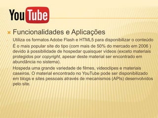 Funcionalidades e Aplicações
- Utiliza os formatos Adobe Flash e HTML5 para disponibilizar o conteúdo
- É o mais popular site do tipo (com mais de 50% do mercado em 2006 )
devido à possibilidade de hospedar quaisquer vídeos (exceto materiais
protegidos por copyright, apesar deste material ser encontrado em
abundância no sistema).
- Hospeda uma grande variedade de filmes, videoclipes e materiais
caseiros. O material encontrado no YouTube pode ser disponibilizado
em blogs e sites pessoais através de mecanismos (APIs) desenvolvidos
pelo site.
 