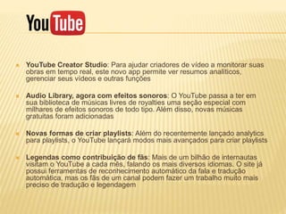  YouTube Creator Studio: Para ajudar criadores de vídeo a monitorar suas
obras em tempo real, este novo app permite ver resumos analíticos,
gerenciar seus vídeos e outras funções
 Audio Library, agora com efeitos sonoros: O YouTube passa a ter em
sua biblioteca de músicas livres de royalties uma seção especial com
milhares de efeitos sonoros de todo tipo. Além disso, novas músicas
gratuitas foram adicionadas
 Novas formas de criar playlists: Além do recentemente lançado analytics
para playlists, o YouTube lançará modos mais avançados para criar playlists
 Legendas como contribuição de fãs: Mais de um bilhão de internautas
visitam o YouTube a cada mês, falando os mais diversos idiomas. O site já
possui ferramentas de reconhecimento automático da fala e tradução
automática, mas os fãs de um canal podem fazer um trabalho muito mais
preciso de tradução e legendagem
 