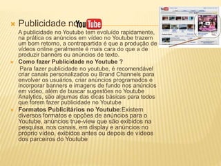  Publicidade no
- A publicidade no Youtube tem evoluído rapidamente,
na prática os anúncios em vídeo no Youtube trazem
um bom retorno, a contrapartida é que a produção de
vídeos online geralmente é mais cara do que a de
produzir banners ou anúncios de texto.
 Como fazer Publicidade no Youtube ?
Para fazer publicidade no youtube, é recomendável
criar canais personalizados ou Brand Channels para
envolver os usuários, criar anúncios programados e
incorporar banners e imagens de fundo nos anúncios
em video, além de buscar sugestões no Youtube
Analytics, são algumas das dicas básicas para todos
que forem fazer publicidade no Youtube
 Formatos Publicitários no Youtube:Existem
diversos formatos e opções de anúncios para o
Youtube, anúncios true-view que são exibidos na
pesquisa, nos canais, em display e anúncios no
próprio vídeo, exibidos antes ou depois de vídeos
dos parceiros do Youtube
 