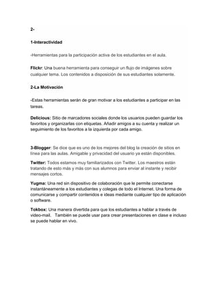 2-
1-Interactividad
-Herramientas para la participación activa de los estudiantes en el aula.
Flickr: Una buena herramienta para conseguir un flujo de imágenes sobre
cualquier tema. Los contenidos a disposición de sus estudiantes solamente.
2-La Motivación
-Estas herramientas serán de gran motivar a los estudiantes a participar en las
tareas.
Delicious: Sitio de marcadores sociales donde los usuarios pueden guardar los
favoritos y organizarlas con etiquetas. Añadir amigos a su cuenta y realizar un
seguimiento de los favoritos a la izquierda por cada amigo.
3-Blogger: Se dice que es uno de los mejores del blog la creación de sitios en
línea para las aulas. Amigable y privacidad del usuario ya están disponibles.
Twitter: Todos estamos muy familiarizados con Twitter. Los maestros están
tratando de esto más y más con sus alumnos para enviar al instante y recibir
mensajes cortos.
Yugma: Una red sin dispositivo de colaboración que le permite conectarse
instantáneamente a los estudiantes y colegas de todo el Internet. Una forma de
comunicarse y compartir contenidos e ideas mediante cualquier tipo de aplicación
o software.
Tokbox: Una manera divertida para que los estudiantes a hablar a través de
video-mail. También se puede usar para crear presentaciones en clase e incluso
se puede hablar en vivo.
 