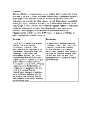 4-Tokbox:
Definición TokBox es una página que con un simple y rápido registro, para el que
establece la llamada, podemos establecer video llamadas o videoconferencias con
quien tenga nuestra dirección de TokBox. Además de las videoconferencias,
podemos enviar mensajes de video -y audio- vía mail. Todo esto con una calidad
de imagen y sonido más que aceptables, y sin la necesidad de tener que instalar
ningún plugin ni nada. Simplemente abrimos el navegador, y podemos comenzar a
charlar. La configuración se realiza de modo automático, y no suele ser un
problema. Como agregado, TokBox te permite embeber la ventana de
videoconferencia en tu blog, perfiles de MySpace, o lo que sea facilitándote un
código para pegarlo en donde queramos.
Ventajas
La aplicación es extraordinariamente
sencilla. Ofrece una ventaja
fundamental con respecto a las
opciones existentes de comunicación
asociada con ventanas de vídeo tipo
Messenger, Skype u otras. No
necesidad de registro. Con TokBox,
simplemente le das la dirección de tu
página a cualquier persona con la que
quieras hablar y puedes iniciar una
conversación sobre la marcha. Una vez
creada la página, TokBox facilita un
código para que puedas insertar una
ventana de videoconferencia
instantánea en cualquier otra página,
blogs, perfiles de MySpace, etc., de
manera que cualquiera que visite tu
página podría hablar contigo o dejarte
un mensaje de vídeo.
Desventajas
La pobre calidad de video a pesar de
una buena conexión. - La inseguridad
propia de una aplicación que corre
sobre el Internet - Si se quiere un
servicio como agendas o una audiencia
de hasta 200 personas de debe pagar
un valor de $ 39.99 por mes. - Las
pocas prestaciones aunque se pague
por el servicios.
 