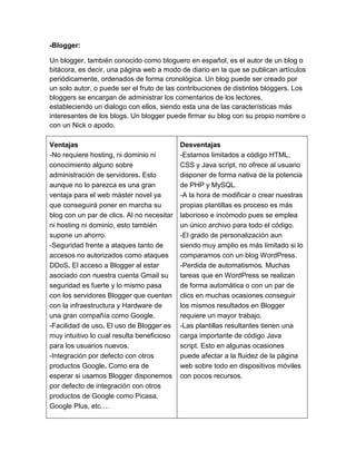 -Blogger:
Un blogger, también conocido como bloguero en español, es el autor de un blog o
bitácora, es decir, una página web a modo de diario en la que se publican artículos
periódicamente, ordenados de forma cronológica. Un blog puede ser creado por
un solo autor, o puede ser el fruto de las contribuciones de distintos bloggers. Los
bloggers se encargan de administrar los comentarios de los lectores,
estableciendo un dialogo con ellos, siendo esta una de las características más
interesantes de los blogs. Un blogger puede firmar su blog con su propio nombre o
con un Nick o apodo.
Ventajas
-No requiere hosting, ni dominio ni
conocimiento alguno sobre
administración de servidores. Esto
aunque no lo parezca es una gran
ventaja para el web máster novel ya
que conseguirá poner en marcha su
blog con un par de clics. Al no necesitar
ni hosting ni dominio, esto también
supone un ahorro.
 -Seguridad frente a ataques tanto de
accesos no autorizados como ataques
DDoS. El acceso a Blogger al estar
asociado con nuestra cuenta Gmail su
seguridad es fuerte y lo mismo pasa
con los servidores Blogger que cuentan
con la infraestructura y Hardware de
una gran compañía como Google.
 -Facilidad de uso. El uso de Blogger es
muy intuitivo lo cual resulta beneficioso
para los usuarios nuevos.
 -Integración por defecto con otros
productos Google. Como era de
esperar si usamos Blogger disponemos
por defecto de integración con otros
productos de Google como Picasa,
Google Plus, etc.…
Desventajas
 -Estamos limitados a código HTML,
CSS y Java script, no ofrece al usuario
disponer de forma nativa de la potencia
de PHP y MySQL.
 -A la hora de modificar o crear nuestras
propias plantillas es proceso es más
laborioso e incómodo pues se emplea
un único archivo para todo el código.
 -El grado de personalización aun
siendo muy amplio es más limitado si lo
comparamos con un blog WordPress.
 -Perdida de automatismos. Muchas
tareas que en WordPress se realizan
de forma automática o con un par de
clics en muchas ocasiones conseguir
los mismos resultados en Blogger
requiere un mayor trabajo.
 -Las plantillas resultantes tienen una
carga importante de código Java
script. Esto en algunas ocasiones
puede afectar a la fluidez de la página
web sobre todo en dispositivos móviles
con pocos recursos.
 
