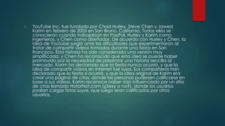 1. YouTube Inc. fue fundada por Chad Hurley, Steve Chen y Jawed
Karim en febrero de 2005 en San Bruno, California. Todos ellos se
conocieron cuando trabajaban en PayPal, Hurley y Karim como
ingenieros, y Chen como diseñador. De acuerdo con Hurley y Chen, la
idea de Youtube surgió ante las dificultades que experimentaron al
tratar de compartir vídeos tomados durante una fiesta en San
Francisco. Esta historia ha sido considerada una versión muy
simplificada, y Chen ha reconocido que esta idea se puede haber
promovido por la necesidad de presentar una historia sencilla al
mercado. Karim ha declarado que la fiesta nunca ocurrió, y que la
idea de compartir vídeos en Internet fue suya. Sus compañeros han
declarado que la fiesta sí ocurrió, y que la idea original de Karim era
crear una página de citas, donde las personas pudiesen calificarse en
base a sus vídeos. Karim reconoce haber sido influenciado por un sitio
de citas llamado HotorNot.com (¿Sexy o no?), donde los usuarios
podían cargar fotos suyas, que luego eran calificadas por otros
usuarios.
 