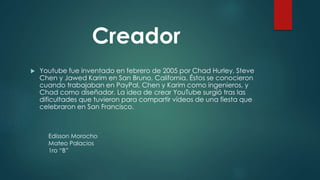 Youtube fue inventado en febrero de 2005 por Chad Hurley, Steve
Chen y Jawed Karim en San Bruno, California. Éstos se conocieron
cuando trabajaban en PayPal, Chen y Karim como ingenieros, y
Chad como diseñador. La idea de crear YouTube surgió tras las
dificultades que tuvieron para compartir vídeos de una fiesta que
celebraron en San Francisco.
Creador
Edisson Morocho
Mateo Palacios
1ro “B”
 