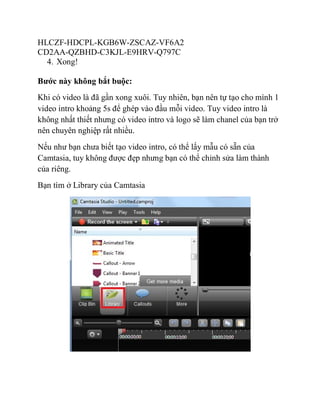 HLCZF-HDCPL-KGB6W-ZSCAZ-VF6A2
CD2AA-QZBHD-C3KJL-E9HRV-Q797C
4. Xong!
Bước này không bắt buộc:
Khi có video là đã gần xong xuôi. Tuy nhiên, bạn nên tự tạo cho mình 1
video intro khoảng 5s để ghép vào đầu mỗi video. Tuy video intro là
không nhất thiết nhưng có video intro và logo sẽ làm chanel của bạn trở
nên chuyên nghiệp rất nhiều.
Nếu như bạn chưa biết tạo video intro, có thể lấy mẫu có sẵn của
Camtasia, tuy không được đẹp nhưng bạn có thể chỉnh sửa làm thành
của riêng.
Bạn tìm ở Library của Camtasia
 