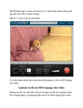 Khi đã thêm logo và intro, các bạn sẽ có 1 video hoàn chỉnh, không cần
quá dài, chỉ 5 đến 15 phút là được.
Đây là 1 ví dụ về ghi lại màn hình:
Có video hoàn chỉnh, bước tiếp theo đó là upload và tối ưu SEO onpage
cho video.
Upload và tối ưu SEO onpage cho video
Không chỉ đối với việc kiếm tiền từ Youtube mà bất kỳ ai upload video
lên Youtube phục vụ marketing đều cần tối ưu SEO onpage cho video.
 