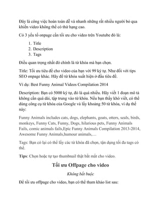 Đây là công việc hoàn toàn dễ và nhanh những rất nhiều người bỏ qua
khiến video không thể có thứ hạng cao.
Có 3 yếu tố onpage cần tối ưu cho video trên Youtube đó là:
1. Title
2. Description
3. Tags
Điều quan trọng nhất đó chính là từ khóa mà bạn chọn.
Title: Tối ưu tiêu đề cho video của bạn với 99 ký tự. Như đối với tips
SEO onpage khác. Hãy để từ khóa xuất hiện ở đầu tiêu đề.
Ví dụ: Best Funny Animal Videos Compilation 2014
Description: Bạn có 5000 ký tự, đó là quá nhiều. Hãy viết 1 đoạn mô tả
không cần quá dài, tập trung vào từ khóa. Nếu bạn thấy khó viết, có thể
dùng công cụ từ khóa của Google và lấy khoảng 50 từ khóa, ví dụ thế
này:
Funny Animals includes cats, dogs, elephants, goats, otters, seals, birds,
monkeys, Funny Cats, Funny, Dogs, hilarious pets, Funny Animals
Fails, comic animals fails,Epic Funny Animals Compilation 2013-2014,
Awesome Funny Animals,humour animals,…
Tags: Bạn có lại có thể lấy các từ khóa đã chọn, tận dụng tối đa tags có
thể.
Tips: Chọn hoặc tự tạo thumbnail thật bắt mắt cho video.
Tối ưu Offpage cho video
Không bắt buộc
Để tối ưu offpage cho video, bạn có thể tham khảo list sau:
 