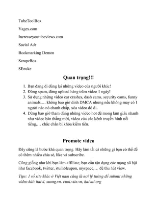 TubeToolBox
Vagex.com
Increaseyoutubeviews.com
Social Adr
Bookmarking Demon
ScrapeBox
SEnuke
Quan trọng!!!
1. Bạn đang đi dùng lại những video của người khác!
2. Đừng spam, đừng upload hàng trăm video 1 ngày!
3. Sử dụng những video car crashes, dash cams, security cams, funny
animals,… không bao giờ dính DMCA nhưng nếu không may có 1
người nào nó chanh chấp, xóa video đó đi.
4. Đừng bao giờ tham dùng những video hot để mong làm giàu nhanh
như video bàn thắng mới, video của các kênh truyền hình nổi
tiếng,… chắc chắn bị khóa kiếm tiền.
Promote video
Đây cũng là bước khá quan trọng. Hãy làm tất cả những gì bạn có thể để
có thêm nhiều chia sẻ, like và subscribe.
Cũng giống như khi bạn làm affiliate, bạn cần tận dụng các mạng xã hội
như facebook, twitter, stumbleupon, myspace,… để thu hút view.
Tips: 1 số site khác ở Việt nam cũng là nơi lý tưởng để submit những
video hài: haivl, suong.vn. cuoi.vtin.vn, haivai.org
 