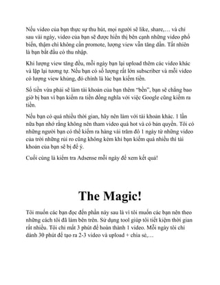 Nếu video của bạn thực sự thu hút, mọi người sẽ like, share,… và chỉ
sau vài ngày, video của bạn sẽ được hiển thị bên cạnh những video phổ
biến, thậm chí không cần promote, lượng view vẫn tăng dần. Tất nhiên
là bạn bắt đầu có thu nhập.
Khi lượng view tăng đều, mỗi ngày bạn lại upload thêm các video khác
và lặp lại tương tự. Nếu bạn có số lượng rất lớn subscriber và mỗi video
có lượng view khủng, đó chính là lúc bạn kiếm tiền.
Số tiền vừa phải sẽ làm tài khoản của bạn thêm “bền”, bạn sẽ chẳng bao
giờ bị ban vì bạn kiếm ra tiền đồng nghĩa với việc Google cũng kiếm ra
tiền.
Nếu bạn có quá nhiều thời gian, hãy nên làm với tài khoản khác. 1 lần
nữa bạn nhớ rằng không nên tham video quá hot và có bản quyền. Tôi có
những người bạn có thể kiếm ra hàng vài trăm đô 1 ngày từ những video
của trời những rủi ro cũng không kém khi bạn kiếm quá nhiều thì tài
khoản của bạn sẽ bị để ý.
Cuối cùng là kiểm tra Adsense mỗi ngày để xem kết quả!
The Magic!
Tôi muốn các bạn đọc đến phần này sau là vì tôi muốn các bạn nên theo
những cách tôi đã làm bên trên. Sử dụng tool giúp tôi tiết kiệm thời gian
rất nhiều. Tôi chỉ mất 3 phút để hoàn thành 1 video. Mỗi ngày tôi chỉ
dành 30 phút để tạo ra 2-3 video và upload + chia sẻ,…
 