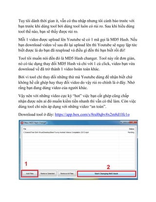 Tuy tôi dành thời gian ít, vẫn có thu nhập nhưng tôi cảnh báo trước với
bạn trước khi dùng tool bởi dùng tool luôn có rủi ro. Sau khi hiểu dùng
tool thế nào, bạn sẽ thấy được rủi ro.
Mỗi 1 video được upload lên Youtube sẽ có 1 mã gọi là MD5 Hash. Nếu
bạn download video về sau đó lại upload lên thì Youtube sẽ ngay lập tức
biết được là do bạn đã reupload và điều gì đến thì bạn biết rồi đó!
Tool tôi muốn nói đến đó là MD5 Hash changer. Tool này rất đơn giản,
nó có tác dụng thay đổi MD5 Hash và chỉ với 1 cú click, video bạn vừa
download về đã trở thành 1 video hoàn toàn khác.
Bởi vì tool chỉ thay đổi những thứ mà Youtube dùng để nhận biết chứ
không hề cắt ghép hay thay đổi video do vậy rủi ro chính là ở đây. Nhớ
rằng bạn đang dùng video của người khác.
Vậy nên với những video cực kỳ “hot” việc bạn cắt ghép cũng chấp
nhận được nên ai đó muốn kiếm tiền nhanh thì vẫn có thể làm. Còn việc
dùng tool chỉ nên áp dụng với những video “an toàn”.
Download tool ở đây: https://app.box.com/s/8ral0qbv8x2m8d1lfc1o
 