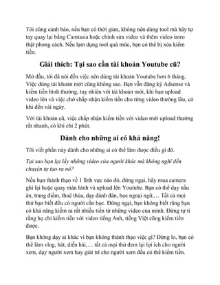 Tôi cũng cảnh báo, nếu bạn có thời gian, không nên dùng tool mà hãy tự
tay quay lại bằng Camtasia hoặc chỉnh sửa video và thêm video intro
thật phong cách. Nếu lạm dụng tool quá mức, bạn có thể bị xóa kiếm
tiền.
Giải thích: Tại sao cần tài khoản Youtube cũ?
Mở đầu, tôi đã nói đến việc nên dùng tài khoản Youtube hơn 6 tháng.
Việc dùng tài khoản mới cũng không sao. Bạn vẫn đăng ký Adsense và
kiếm tiền bình thường, tuy nhiên với tài khoản mới, khi bạn upload
video lên và việc chờ chấp nhận kiếm tiền cho từng video thường lâu, có
khi đến vài ngày.
Với tài khoản cũ, việc chấp nhận kiếm tiền với video mới upload thường
rất nhanh, có khi chỉ 2 phút.
Dành cho những ai có khả năng!
Tôi viết phần này dành cho những ai có thể làm được điều gì đó.
Tại sao bạn lại lấy những video của người khác mà không nghĩ đến
chuyện tự tạo ra nó?
Nếu bạn thành thạo về 1 lĩnh vực nào đó, đừng ngại, hãy mua camera
ghi lại hoặc quay màn hình và upload lên Youtube. Bạn có thể dạy nấu
ăn, trang điểm, thuê thùa, dạy đánh đàn, học ngoại ngữ,… Tất cả mọi
thứ bạn biết đều có người cần học. Đừng ngại, bạn không biết rằng bạn
có khả năng kiếm ra rất nhiều tiền từ những video của mình. Đừng tự ti
rằng họ chỉ kiếm tiền với video tiếng Anh, tiếng Việt cũng kiếm tiền
được.
Bạn không dạy ai khác vì bạn không thành thạo việc gì? Đừng lo, bạn có
thể làm vlog, hát, diễn hài,… tất cả mọi thứ đem lại lợi ích cho người
xem, dạy người xem hay giải trí cho người xem đều có thể kiếm tiền.
 