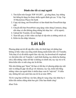 Dành cho tất cả mọi người
1. Tìm kiếm trên Google TOP 10 LIST….gì cũng được, hay những
bài thống kê dạng list được nhiều người đánh giá cao. Ví dụ: Top
10 Mysterious Places On Earth
2. Copy nội dung, mở PowerPoint và làm thành bản PowerPoint đẹp
mắt.
3. Chuyển đổi bản PowerPoint sang dạng video dùng Camtasia, dùng
nền nhạc có sẵn (không dùng những bài nhạc hot – sẽ bị report).
4. Upload lên Youtube, tối ưu Onpage
5. Xem kết quả, có khi video của bạn sẽ xếp trên cả những article cũ.
6. Kiểm tra thu nhập Adsense.
Lời kết
Phương pháp mà tôi đề cập đến ở đây chỉ thích hợp với những bạn
không sở hữu video của riêng mình nhưng muốn kiếm tiền với Youtube.
Trên thực tế có rất nhiều người làm việc này, họ download rồi reupload
và vẫn kiếm tiền với Youtube 1 cách bình thường, tuy nhiên họ thường
chú ý đến những video nổi bật và không có chỉnh sửa, tuy vậy rủi ro bị
khóa kiếm tiền và mất công sức là rất lớn.
Nếu như không quá “tham” thì bạn có thể duy trì phương pháp này mãi
mãi và chẳng hề gặp vấn đề gì với Adsense, tuy vậy, kiếm tiền bằng
những video của người khác ít nhiều được xem là “mặt trái”. Vì điều
này, không thể xem cách làm của tôi là an toàn 100%.
Tôi hi vọng bạn sẽ bắt tay vào làm, đừng hi vọng công việc nhàn hạ vì
kiếm tiền online chẳng nhàn bao giờ. Chúc bạn thành công!
Khuê Trần
 