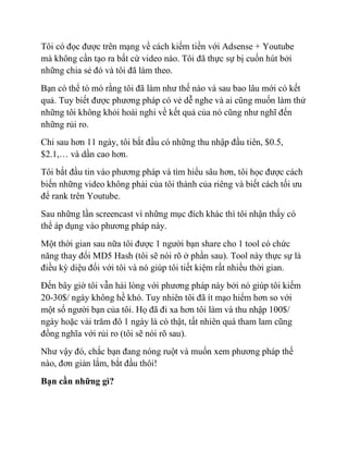 Tôi có đọc được trên mạng về cách kiếm tiền với Adsense + Youtube
mà không cần tạo ra bất cứ video nào. Tôi đã thực sự bị cuốn hút bởi
những chia sẻ đó và tôi đã làm theo.
Bạn có thể tò mò rằng tôi đã làm như thế nào và sau bao lâu mới có kết
quả. Tuy biết được phương pháp có vẻ dễ nghe và ai cũng muốn làm thử
những tôi không khỏi hoài nghi về kết quả của nó cũng như nghĩ đến
những rủi ro.
Chỉ sau hơn 11 ngày, tôi bắt đầu có những thu nhập đầu tiên, $0.5,
$2.1,… và dần cao hơn.
Tôi bắt đầu tin vào phương pháp và tìm hiểu sâu hơn, tôi học được cách
biến những video không phải của tôi thành của riêng và biết cách tối ưu
để rank trên Youtube.
Sau những lần screencast vì những mục đích khác thì tôi nhận thấy có
thể áp dụng vào phương pháp này.
Một thời gian sau nữa tôi được 1 người bạn share cho 1 tool có chức
năng thay đổi MD5 Hash (tôi sẽ nói rõ ở phần sau). Tool này thực sự là
điều kỳ diệu đối với tôi và nó giúp tôi tiết kiệm rất nhiều thời gian.
Đến bây giờ tôi vẫn hài lòng với phương pháp này bởi nó giúp tôi kiếm
20-30$/ ngày không hề khó. Tuy nhiên tôi đã ít mạo hiểm hơn so với
một số người bạn của tôi. Họ đã đi xa hơn tôi làm và thu nhập 100$/
ngày hoặc vài trăm đô 1 ngày là có thật, tất nhiên quá tham lam cũng
đồng nghĩa với rủi ro (tôi sẽ nói rõ sau).
Như vậy đó, chắc bạn đang nóng ruột và muốn xem phương pháp thế
nào, đơn giản lắm, bắt đầu thôi!
Bạn cần những gì?
 