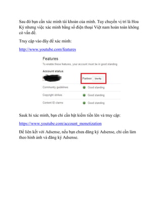 Sau đó bạn cần xác minh tài khoản của mình. Tuy chuyển vị trí là Hoa
Kỳ nhưng việc xác minh bằng số điện thoại Việt nam hoàn toàn không
có vấn đề.
Truy cập vào đây để xác minh:
http://www.youtube.com/features
Sauk hi xác minh, bạn chỉ cần bật kiếm tiền lên và truy cập:
https://www.youtube.com/account_monetization
Để liên kết với Adsense, nếu bạn chưa đăng ký Adsense, chỉ cần làm
theo hình ảnh và đăng ký Adsense.
 