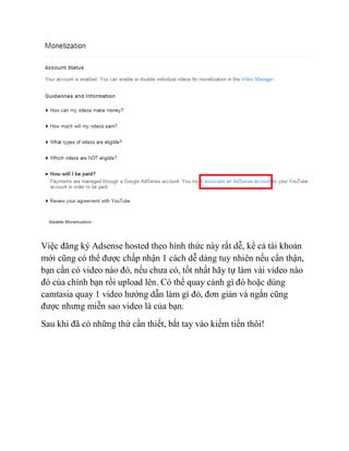 Việc đăng ký Adsense hosted theo hình thức này rất dễ, kể cả tài khoản
mới cũng có thể được chấp nhận 1 cách dễ dàng tuy nhiên nếu cẩn thận,
bạn cần có video nào đó, nếu chưa có, tốt nhất hãy tự làm vài video nào
đó của chính bạn rồi upload lên. Có thể quay cảnh gì đó hoặc dùng
camtasia quay 1 video hướng dẫn làm gì đó, đơn giản và ngắn cũng
được nhưng miễn sao video là của bạn.
Sau khi đã có những thứ cần thiết, bắt tay vào kiếm tiền thôi!
 