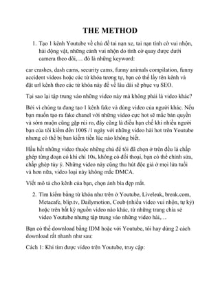 THE METHOD
1. Tạo 1 kênh Youtube về chủ đề tai nạn xe, tai nạn tình cờ vui nhộn,
hài động vật, những cảnh vui nhộn do tình cờ quay được dưới
camera theo dõi,… đó là những keyword:
car crashes, dash cams, security cams, funny animals compilation, funny
accident videos hoặc các từ khóa tương tự, bạn có thể lấy tên kênh và
đặt url kênh theo các từ khóa này để về lâu dài sẽ phục vụ SEO.
Tại sao lại tập trung vào những video này mà không phải là video khác?
Bởi vì chúng ta đang tạo 1 kênh fake và dùng video của người khác. Nếu
bạn muốn tạo ra fake chanel với những video cực hot sẽ mắc bản quyền
và sớm muộn cũng gặp rủi ro, đây cũng là điều hạn chế khi nhiều người
bạn của tôi kiếm đến 100$ /1 ngày với những video hài hot trên Youtube
nhưng có thể bị ban kiếm tiền lúc nào không biết.
Hầu hết những video thuộc những chủ để tôi đã chọn ở trên đều là chắp
ghép từng đoạn có khi chỉ 10s, không có đối thoại, bạn có thể chỉnh sửa,
chắp ghép tùy ý. Những video này cũng thu hút độc giả ở mọi lứa tuổi
và hơn nữa, video loại này không mắc DMCA.
Viết mô tả cho kênh của bạn, chọn ảnh bìa đẹp mắt.
2. Tìm kiếm bằng từ khóa như trên ở Youtube, Liveleak, break.com,
Metacafe, blip.tv, Dailymotion, Coub (nhiều video vui nhộn, tự kỷ)
hoặc trên bất kỳ nguồn video nào khác, từ những trang chia sẻ
video Youtube nhưng tập trung vào những video hài,…
Bạn có thể download bằng IDM hoặc với Youtube, tôi hay dùng 2 cách
download rất nhanh như sau:
Cách 1: Khi tìm được video trên Youtube, truy cập:
 