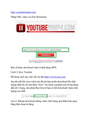 http://youtubeinmp4.com/
Nhập URL video và click Download
Bạn sẽ được download video ở định dạng MP4.
Cách 2: Kiss Youtube
Để dùng cách này, bạn cần cài đặt https://www.java.com
Sau đó mỗi khi xem video nào đó mà bạn muốn download file chất
lượng nhất thì chỉ cần thêm “kiss” vào trước youtube.com là bạn được
dẫn tới 1 trang, cho phép Run Java là bạn có thể download video chất
lượng cao nhất.
Lưu ý: Không download những video chất lượng quá thấp hoặc quay
bằng điện thoại di động.
 