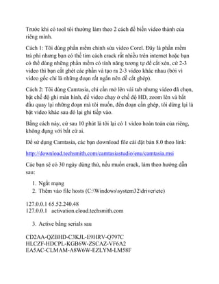 Trước khi có tool tôi thường làm theo 2 cách để biến video thành của
riêng mình.
Cách 1: Tôi dùng phần mềm chỉnh sửa video Corel. Đây là phần mềm
trả phí nhưng bạn có thể tìm cách crack rất nhiều trên internet hoặc bạn
có thể dùng những phần mềm có tính năng tương tự để cắt xén, cứ 2-3
video thì bạn cắt ghét các phần và tạo ra 2-3 video khác nhau (bởi vì
video gốc chỉ là những đoạn rất ngắn nên dễ cắt ghép).
Cách 2: Tôi dùng Camtasia, chỉ cần mở lên vài tab nhưng video đã chọn,
bật chế độ ghi màn hình, để video chạy ở chế độ HD, zoom lên và bắt
đầu quay lại những đoạn mà tôi muốn, đến đoạn cần ghép, tôi dừng lại là
bật video khác sau đó lại ghi tiếp vào.
Bằng cách này, cứ sau 10 phút là tôi lại có 1 video hoàn toàn của riêng,
không đụng với bất cứ ai.
Để sử dụng Camtasia, các bạn download file cài đặt bản 8.0 theo link:
http://download.techsmith.com/camtasiastudio/enu/camtasia.msi
Các bạn sẽ có 30 ngày dùng thử, nếu muốn crack, làm theo hướng dẫn
sau:
1. Ngắt mạng
2. Thêm vào file hosts (C:Windowssystem32driveretc)
127.0.0.1 65.52.240.48
127.0.0.1 activation.cloud.techsmith.com
3. Active bằng serials sau
CD2AA-QZBHD-C3KJL-E9HRV-Q797C
HLCZF-HDCPL-KGB6W-ZSCAZ-VF6A2
EA5AC-CLMAM-A8W6W-EZLYM-LM58F
 