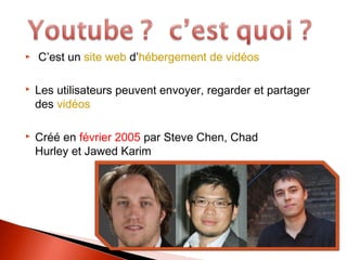 C’est un site web d’hébergement de vidéos
Les utilisateurs peuvent envoyer, regarder et partager
des vidéos
Créé en février 2005 par Steve Chen, Chad
Hurley et Jawed Karim