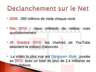  2009 : 350 millions de visite chaque mois
Mai 2010 : deux milliards de vidéos vues
quotidiennement
28 Octobre 2010: les chaînes de YouTube
atteintent le milliard d'abonnés
La vidéo la plus vue est Gangnam Style , postée
en 2012, avec un total de plus de 2,4 milliards de
consultations