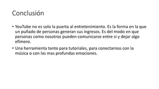 Conclusión
• YouTube no es solo la puerta al entretenimiento. Es la forma en la que
un puñado de personas generan sus ingresos. Es del modo en que
personas como nosotros pueden comunicarse entre si y dejar algo
efímero.
• Una herramienta tanto para tutoriales, para conectarnos con la
música o con las mas profundas emociones.
 