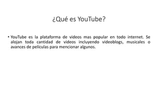 ¿Qué es YouTube?
• YouTube es la plataforma de videos mas popular en todo internet. Se
alojan toda cantidad de videos incluyendo videoblogs, musicales o
avances de películas para mencionar algunos.
 