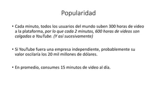 Popularidad
• Cada minuto, todos los usuarios del mundo suben 300 horas de video
a la plataforma, por lo que cada 2 minutos, 600 horas de videos son
colgadas a YouTube. (Y así sucesivamente)
• Si YouTube fuera una empresa independiente, probablemente su
valor oscilaría los 20 mil millones de dólares.
• En promedio, consumes 15 minutos de video al día.
 