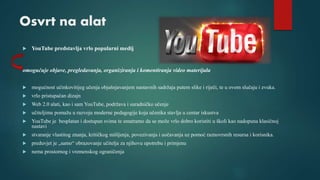 Osvrt na alat
 YouTube predstavlja vrlo popularni medij
omogućuje objave, pregledavanja, organiziranja i komentiranja video materijala
 mogućnost učinkovitijeg učenja objašnjavanjem nastavnih sadržaja putem slike i riječi, te u ovom slučaju i zvuka.
 vrlo pristupačan dizajn
 Web 2.0 alati, kao i sam YouTube, podržava i suradničko učenje
 učiteljima pomažu u razvoju moderne pedagogije koja učenika stavlja u centar iskustva
 YouTube je besplatan i dostupan svima te smatramo da se može vrlo dobro koristiti u školi kao nadopuna klasičnoj
nastavi
 stvaranje vlastitog znanja, kritičkog mišljenja, povezivanja i uočavanja uz pomoć raznovrsnih resursa i korisnika.
 preduvjet je „samo“ obrazovanje učitelja za njihovu upotrebu i primjenu
 nema prostornog i vremenskog ograničenja
 