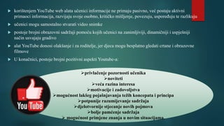  korištenjem YouTube web alata učenici informacije ne primaju pasivno, već postaju aktivni
primaoci informacija, razvijaju svoje osobno, kritičko mišljenje, povezuju, uspoređuju te razlikuju
 učenici mogu samostalno stvarati video snimke
 postoje brojni obrazovni sadržaji pomoću kojih učenici na zanimljiviji, dinamičniji i uspješniji
način usvajaju gradivo
 alat YouTube donosi olakšanje i za roditelje, jer djeca mogu besplatno gledati crtane i obrazovne
filmove
 U konačnici, postoje brojni pozitivni aspekti Youtube-a:
privlačenje pozornosti učenika
noviteti
veća razina interesa
motivacije i zadovoljstva
mogućnost lakšeg pojašnjavanja težih koncepata i principa
potpunije razumijevanje sadržaja
djelotvornije stjecanje novih pojmova
bolje pamćenje sadržaja
 mogućnost primjene znanja u novim situacijama.
 