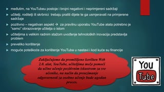  međutim, na YouTubeu postoje i brojni negativni i neprimjereni sadržaji
 učitelji, roditelji ili skrbnici trebaju pratiti dijete te ga usmjeravati na primjerene
sadržaje
 pozitivno – negativan aspekt  za pravilnu uporabu YouTube alata potrebno je
“samo” obrazovanje učitelja o istom
 učiteljima s velikim radnim stažom uvođenje tehnoloških inovacija predstavlja
problem
 preveliko korištenje
 moguće poteškoće za korištenje YouTuba u nastavi i kod kuće su financije
Zaključujemo da promišljeno korišten Web
2.0. alat, YouTube, učiteljima može pomoći
da učine učenje pozitivnim iskustvom za sve
učenike, na način da preuzimanje
odgovornosti za osobno učenje bude ugodan
proces.
 