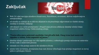 Zaključak
 Web 2.0. alati razvijaju učenikovu kreativnost, fleksibilnost, otvorenost, aktivno sudjelovanje te
samopouzdanje
 od učenika se očekuje da su aktivno uključeni te da preuzimaju odgovornost za vlastito učenje,
suradnju te kritičko mišljenje
 zahvaljujući sve većim promjenama i obogaćivanju procesa edukacije današnji učenici imaju
mogućnost odabira brzog i funkcionalnog učenja.
 “Nastavnika mora pokretati znatiželja i istraživački duh. Onog trena kad nastavnik
zapadne u rutinu, treba napustiti taj posao.”
 klasično učenje i poučavanje sve više napušta učionice, a tehnologije postaju neizostavne sastavnice
života i rada u nastavnom procesu
 računala sve više postaju sastavni dio učenikova života
 učenici teže novitetima, promjenama koje nam donose tehnologije koje pružaju mogućnost za razvoj
njihove cjelokupne ličnosti
 