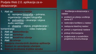 Podjela Web 2.0. aplikacija za e-
obrazovanje:
Korištenje e-obrazovanja u
nastavi
 problemi po pitanju uvođenja
same ICT
 nedovoljno korišteno u nastavi
 nadopuna klasičnoj nastavi
 pomoć u organizaciji nastave
 pristup informacijama
 sudjelovanje u suradničkim
projektima te komunikacija
1. Alati za razmjenu medija
a) razmjena fotografija – pohrana,
organizacija i pregled fotografija
b) podcasting – stvaranje i objava
audio sadržaja
c) vlogging – objava, pregledavanje i
komentiranje video materijala
2. Alati za komunikaciju
3. Alati za suradnju
4. Alati za kreativno učenje
5. Alati za učenje
6. Zamjena standardnih desktop aplikacija
7. Sustavi za upravljanje učenjem
8. Alati za društvene knjiške oznake
 