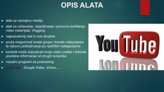 OPIS ALATA
 alati za razmjenu medija
 alati za učitavanje, objavljivanje i ponovno korištenje
video materijala, Vlogging
 najpopularniji alat iz ove skupine
 pruža mogućnost izrade grupa i kanala videozapisa
te njihovo pretraživanje po različitim kategorijama
 korisnik može objavljivati svoje video uratke i dobivati
povratne informacije od drugih korisnika
 vizualni programi za podcasting
 Ostali alati: Google Video, Vimeo,...
 