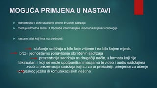 MOGUĆA PRIMJENA U NASTAVI
 jednostavno i brzo stvaranje online zvučnih sadržaja
 međupredmetna tema  Uporaba informacijske i komunikacijske tehnologije
 nastavni alat koji ima niz prednosti:
slušanje sadržaja u bilo koje vrijeme i na bilo kojem mjestu
brzo i jednostavno ponavljanje obrađenih sadržaja
prezentacija sadržaja na drugačiji način, u formatu koji nije
tekstualan, i koji se može upotpuniti animacijama te video i audio sadržajima
zvučna prezentacija sadržaja koji su za to prikladniji, primjerice za učenje
engleskog jezika ili komunikacijskih vještina
 