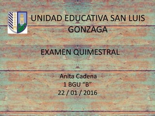 UNIDAD EDUCATIVA SAN LUIS
GONZAGA
EXAMEN QUIMESTRAL
Anita Cadena
1 BGU “B”
22 / 01 / 2016
 