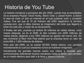 Historia de You Tube
La historia comienza a principios del año 2005, cuando tres ex-empleados
de la empresa Paypal: Chad Hurley, Steve Chen y Jawed Karim, tuvieron
la idea de crear un sitio en Internet en el cual pudieran subir y compartir
videos. Fue así que el 15 de Febrero del 2005 registraron el dominio
youtube.com, que ni ellos mismos se imaginaron del éxito que llegaría a
tener tan solo año y medio de su lanzamiento.
A finales del año, youtube ya recibía 50 millones de visitas diarias, unos
meses después, ya en el 2006, el sitio contaba con 2000 millones de
visitas diarias, llegando a los 7000 millones en agosto del mismo año. En
ese momento el New York Post estimó que la empresa tenía un valor de
entre 600 y 1.000 millones de dólares.
Para julio del 2006, ya se subían 65,000 videos diarios, una cantidad
impresionante la cual sus creadores nunca se hubieran imaginado.
Actualmente las grandes marcas suben sus videos a Youtube para
promocionarse obteniendo buenos resultados hasta la fecha, pero también
es un medio efectivo para salir a la fama y darse a conocer.
 