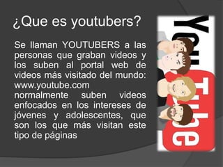 ¿Que es youtubers?
Se llaman YOUTUBERS a las
personas que graban videos y
los suben al portal web de
videos más visitado del mundo:
www.youtube.com
normalmente suben videos
enfocados en los intereses de
jóvenes y adolescentes, que
son los que más visitan este
tipo de páginas
 